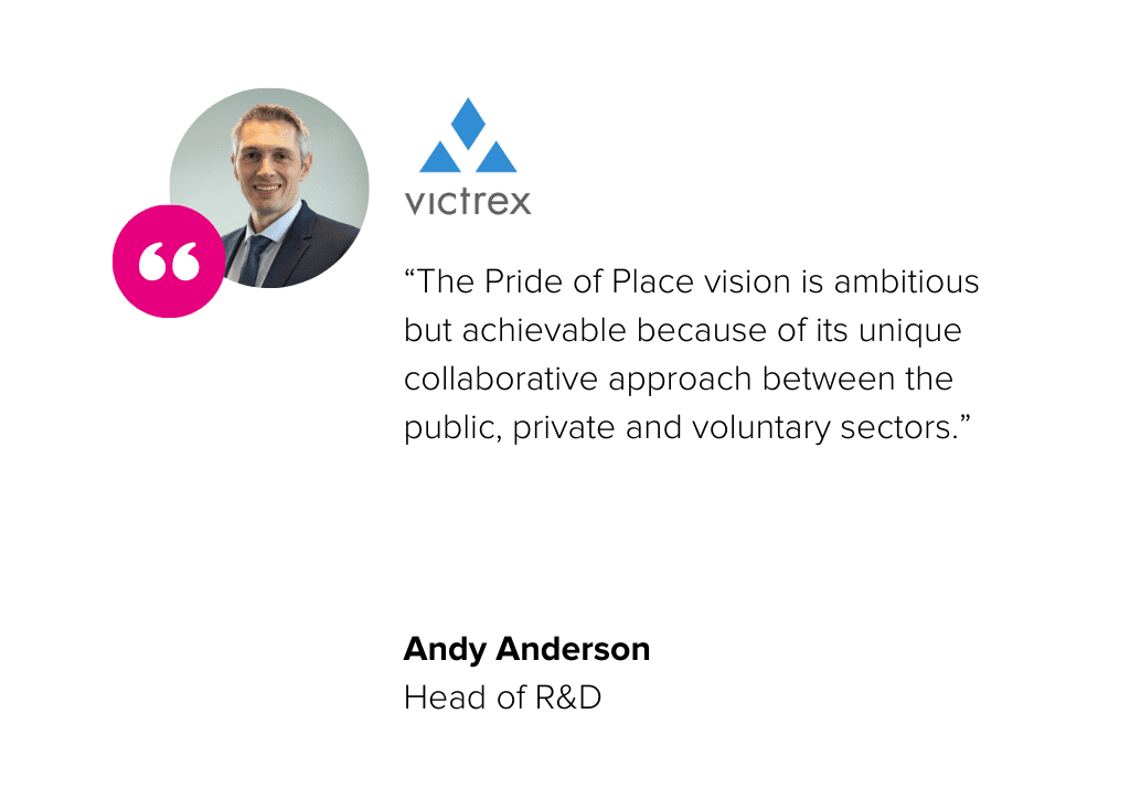 "The Pride of Place vision is ambitious but achievable because of its unique collaborative approach between the public, private and voluntary sectors." - Andy Anderson, Head of R&D, Victrex
