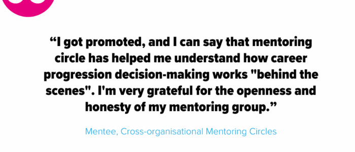 “I got promoted, and I can say that mentoring circle has helped me understand how career progression decision-making works "behind the scenes". I'm very grateful for the openness and honesty of my mentoring group.” - Mentee