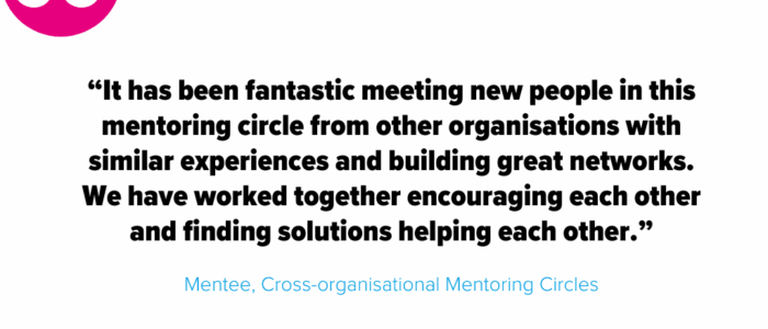 “It has been fantastic meeting new people in this mentoring circle from other organisations with similar experiences and building great networks. We have worked together encouraging each other and finding solutions helping each other.” - Mentee