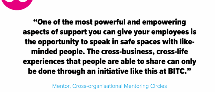 “One of the most powerful and empowering aspects of support you can give your employees is the opportunity to speak in safe spaces with like-minded people. The cross-business, cross-life experiences that people are able to share can only be done through an initiative like this at BITC.” - Mentor