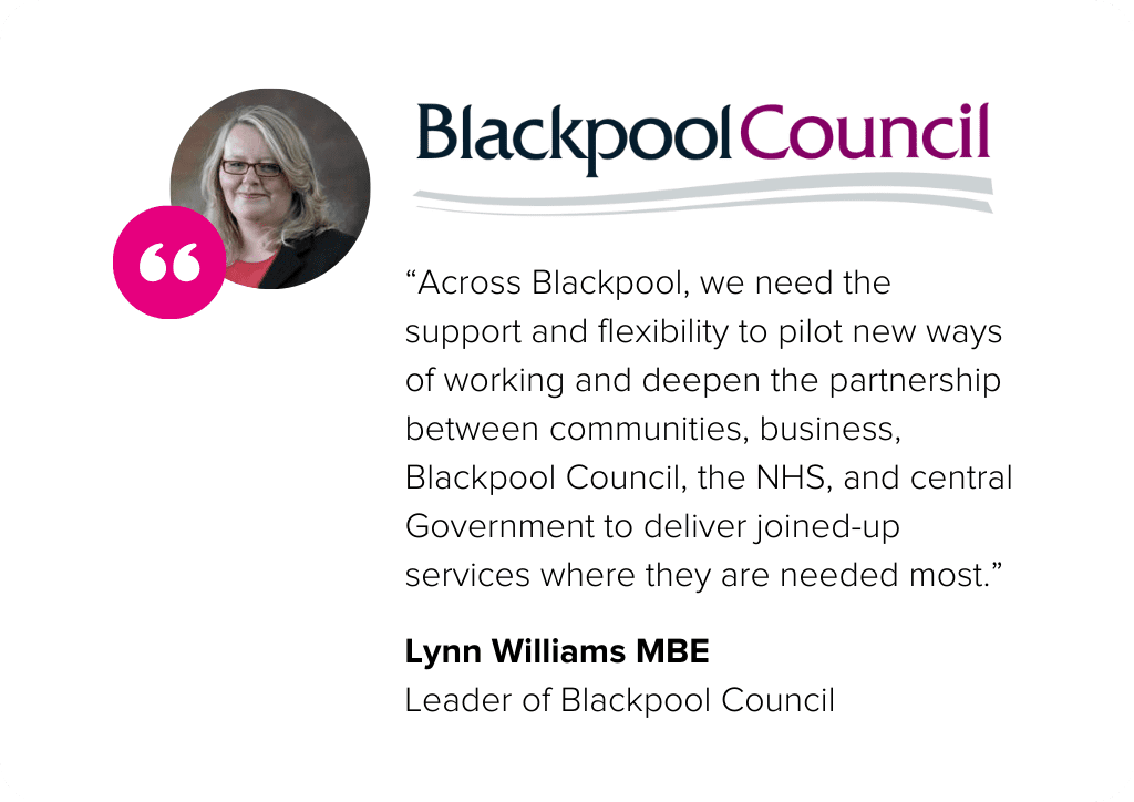 “Across Blackpool, we need the support and flexibility to pilot new ways of working and deepen the partnership between communities, business, Blackpool Council, the NHS, and central Government to deliver joined-up services where they are needed most.” - Lynn Williams MBE, Blackpool Council