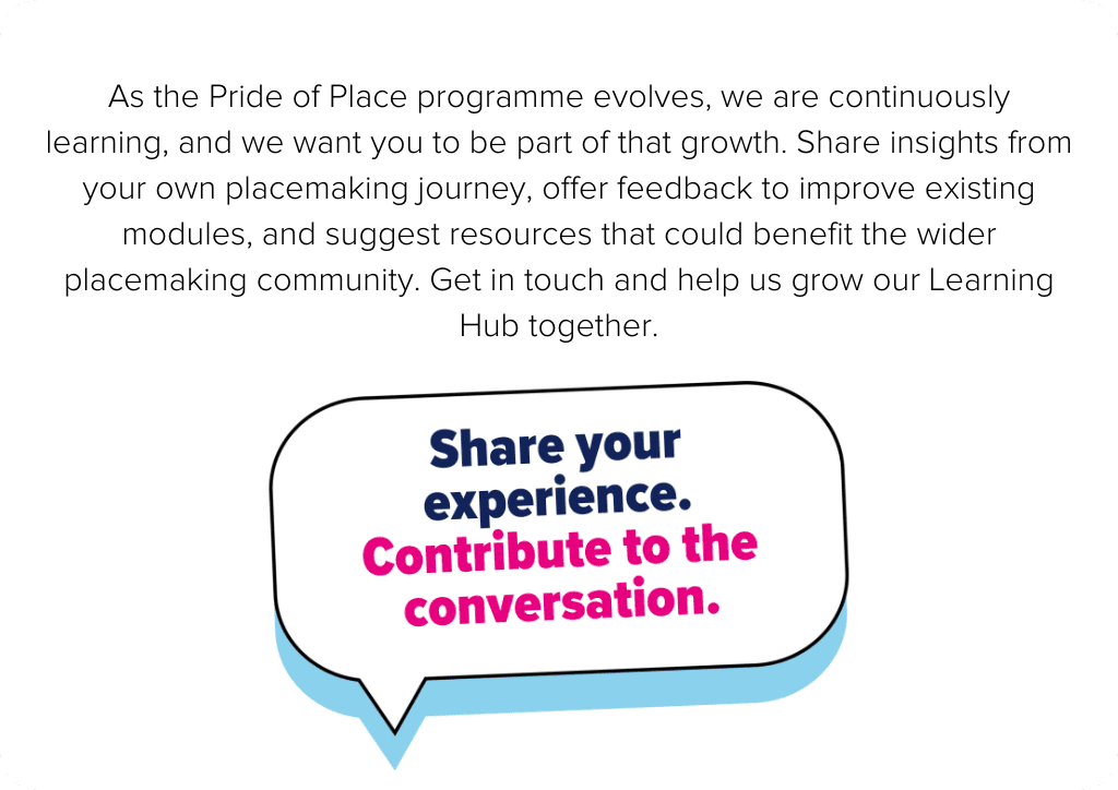 As the Pride of Place programme evolves, we’re continuously learning, and we want you to be part of that growth. Share insights from your own placemaking journey, offer feedback to improve existing modules, and suggest resources that could benefit the wider placemaking community. Get in touch and help us grow our learning hub together.