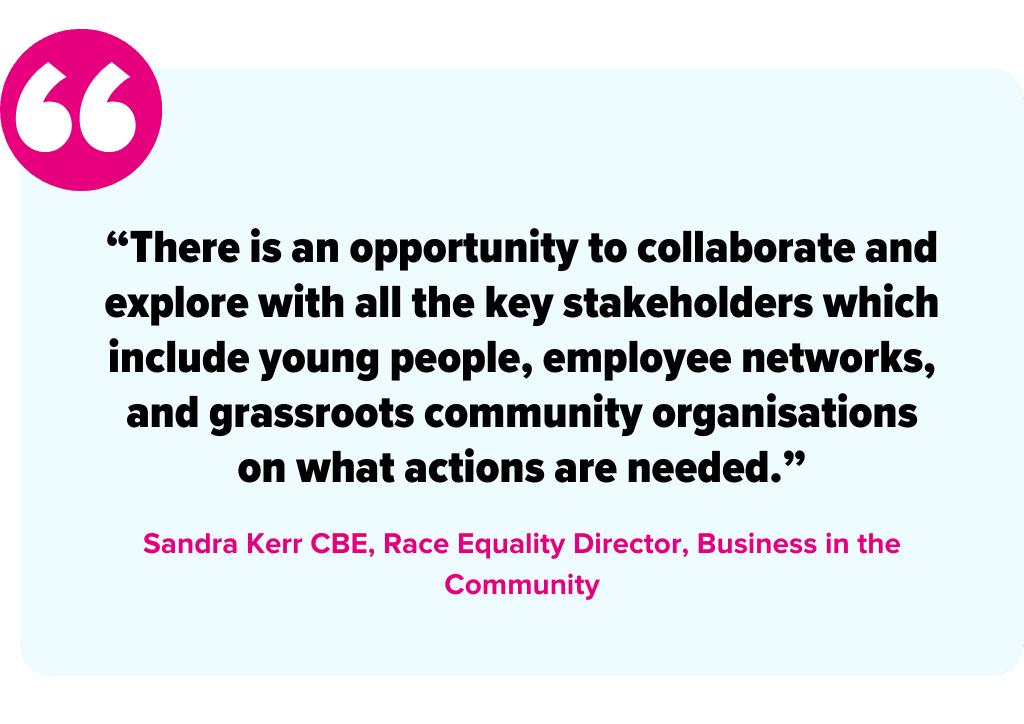 "There is an opportunity to collaborate and explore with all the key stakeholders which include young people, employee networks, and grassroots community organisations on what actions are needed." - Sandra Kerr, Race Equality Director, Business in the Community