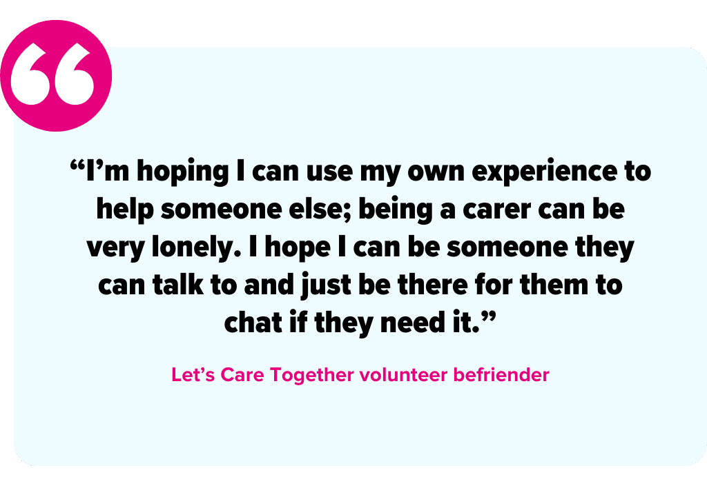 “I’m hoping I can use my own experience to help someone else; being a carer can be very lonely. I hope I can be someone they can talk to and just be there for them to chat if they need it.” - Let’s Care Together volunteer befriender