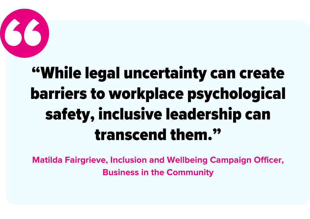 Quote asset stating: āWhile legal uncertainty can create barriers to workplace psychological safety, inclusive leadership can transcend them.ā
Matilda Fairgrieve, Inclusion and Wellbeing Campaign Officer, Business in the Community