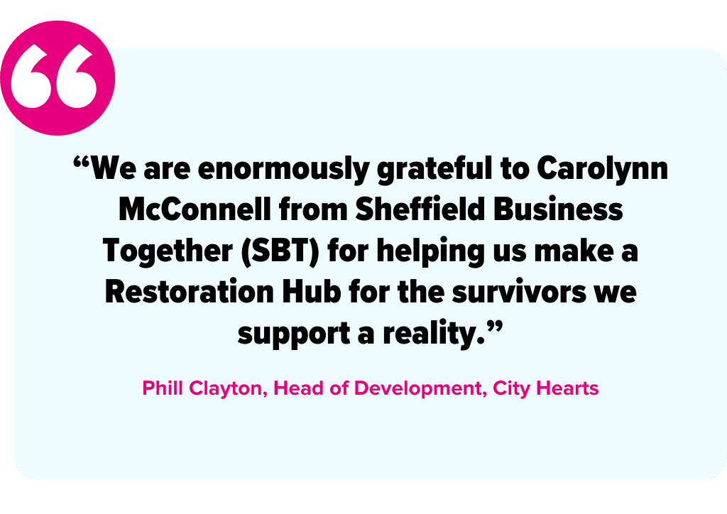 “We are enormously grateful to Carolynn McConnell from Sheffield Business Together (SBT) for helping us make a Restoration Hub for the survivors we support a reality.” -Phill Clayton, Head of Development, City Hearts