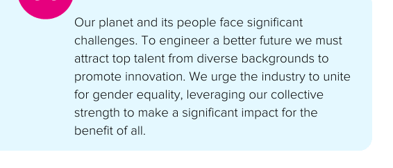 Our planet and its people face significant challenges. To engineer a better future we must attract top talent from diverse backgrounds to promote innovation. We urge the industry to unite for gender equality, leveraging our collective strength to make a significant impact for the benefit of all. - Atkins Realis