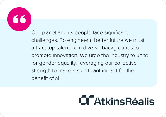 Our planet and its people face significant challenges. To engineer a better future we must attract top talent from diverse backgrounds to promote innovation. We urge the industry to unite for gender equality, leveraging our collective strength to make a significant impact for the benefit of all. - Atkins Realis