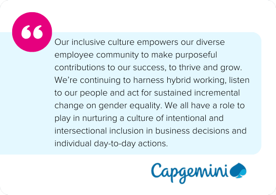 Our inclusive culture empowers our diverse employee community to make purposeful contributions to our success, to thrive and grow. We’re continuing to harness hybrid working, listen to our people and act for sustained incremental change on gender equality. We all have a role to play in nurturing a culture of intentional and intersectional inclusion in business decisions and individual day-to-day actions. - Capgemini