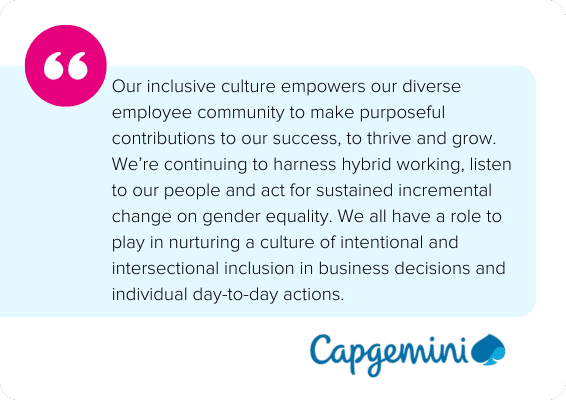 Our inclusive culture empowers our diverse employee community to make purposeful contributions to our success, to thrive and grow. We’re continuing to harness hybrid working, listen to our people and act for sustained incremental change on gender equality. We all have a role to play in nurturing a culture of intentional and intersectional inclusion in business decisions and individual day-to-day actions. - Capgemini