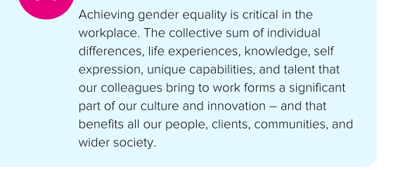 Achieving gender equality is critical in the workplace. The collective sum of individual differences, life experiences, knowledge, self expression, unique capabilities, and talent that our colleagues bring to work forms a significant part of our culture and innovation – and that benefits all our people, clients, communities, and wider society. - Norton Rose Fulbright