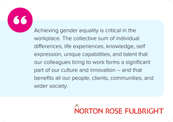 Achieving gender equality is critical in the workplace. The collective sum of individual differences, life experiences, knowledge, self expression, unique capabilities, and talent that our colleagues bring to work forms a significant part of our culture and innovation – and that benefits all our people, clients, communities, and wider society. - Norton Rose Fulbright