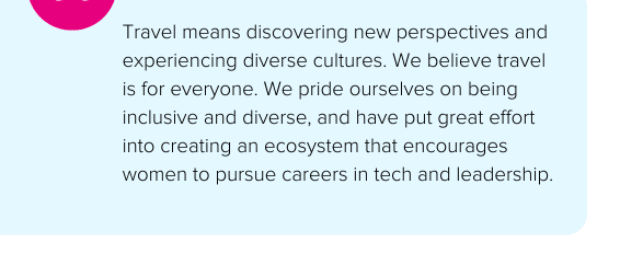 Travel means discovering new perspectives and experiencing diverse cultures. We believe travel is for everyone. We pride ourselves on being inclusive and diverse, and have put great effort into creating an ecosystem that encourages women to pursue careers in tech and leadership. - Skyscanner