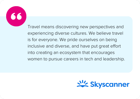 Travel means discovering new perspectives and experiencing diverse cultures. We believe travel is for everyone. We pride ourselves on being inclusive and diverse, and have put great effort into creating an ecosystem that encourages women to pursue careers in tech and leadership. - Skyscanner