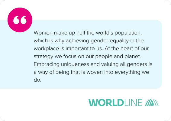 Women make up half the world’s population, which is why achieving gender equality in the workplace is important to us. At the heart of our strategy we focus on our people and planet. Embracing uniqueness and valuing all genders is a way of being that is woven into everything we do. - Worldline
