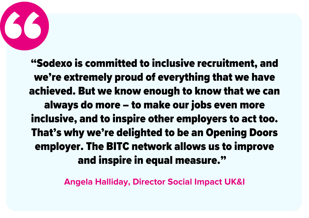 “Sodexo is committed to inclusive recruitment, and we’re extremely proud of everything that we have achieved. But we know enough to know that we can always do more – to make our jobs even more inclusive, and to inspire other employers to act too. That’s why we’re delighted to be an Opening Doors employer. The BITC network allows us to improve and inspire in equal measure.” -Angela Halliday, Director Social Impact UK&I