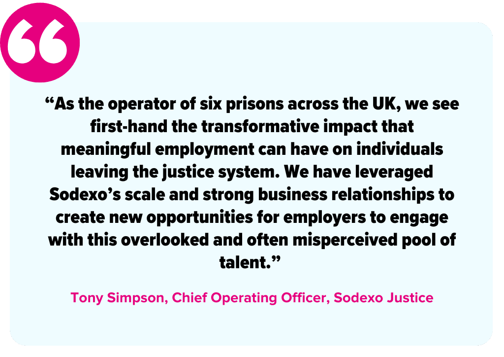 “As the operator of six prisons across the UK, we see first-hand the transformative impact that meaningful employment can have on individuals leaving the justice system. We have leveraged Sodexo’s scale and strong business relationships to create new opportunities for employers to engage with this overlooked and often misperceived pool of talent.” -Tony Simpson, Chief Operating Officer, Sodexo Justice