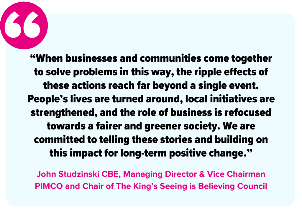 “When businesses and communities come together to solve problems in this way, the ripple effects of these actions reach far beyond a single event. People’s lives are turned around, local initiatives are strengthened, and the role of business is refocused towards a fairer and greener society. We are committed to telling these stories and building on this impact for long-term positive change.” - John Studzinski CBE, Managing Director & Vice Chairman PIMCO, Founder and Chairman of Genesis Foundation, and Chair of The King’s Seeing is Believing Council
