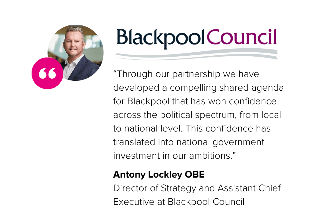 “Through our partnership we have developed a compelling shared agenda for Blackpool that has won confidence across the political spectrum, from local to national level. This confidence has translated into national government investment in our ambitions.” -Anthony Lockley, Director of Strategy and Assistant Chief Executive at Blackpool Council